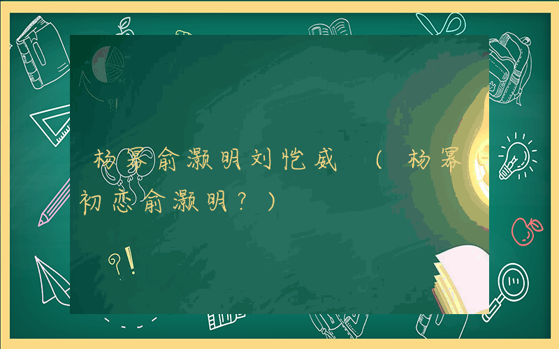 杨幂俞灏明刘恺威 (杨幂初恋俞灏明？)